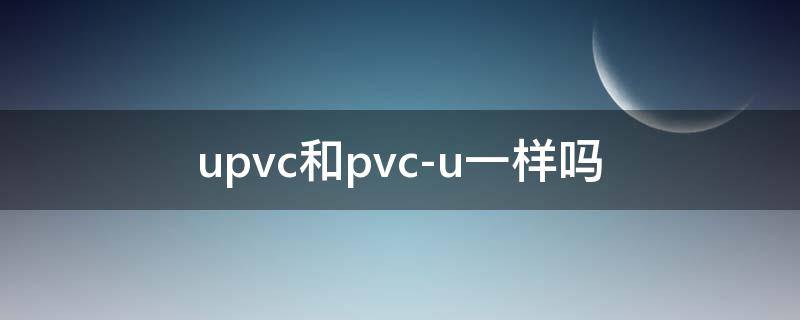 upvc和pvc-u一样吗 upvc和pvc一u有区别吗