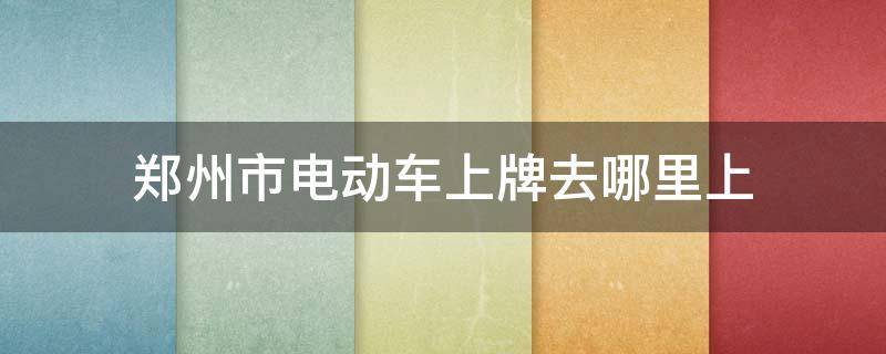 郑州市电动车上牌去哪里上（郑州给电动车上牌的地方具体在哪）