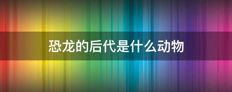 恐龙的后代是什么动物 哪些动物是恐龙的后代