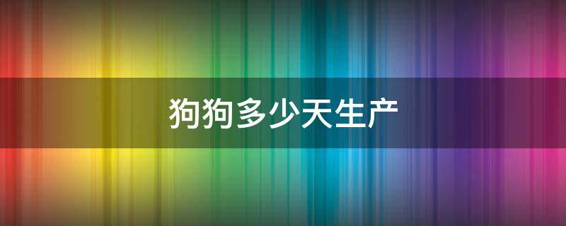 狗狗多少天生产 狗狗多少天生产算早产