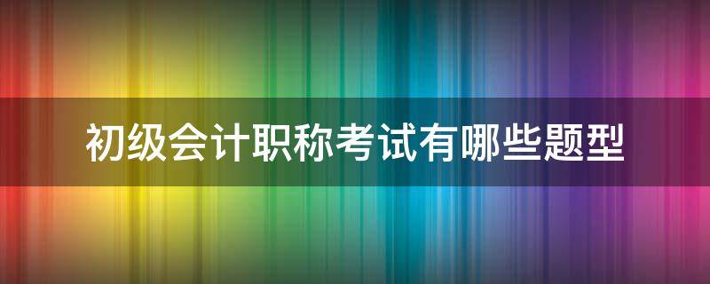 初级会计职称考试有哪些题型（会计初级职称考题类型）