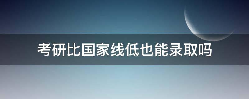 考研比国家线低也能录取吗 考研低于国家线能上么