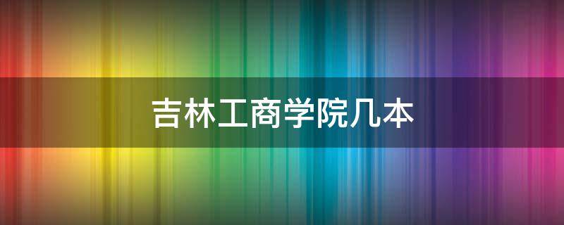 吉林工商学院几本 吉林工商学院几个学院