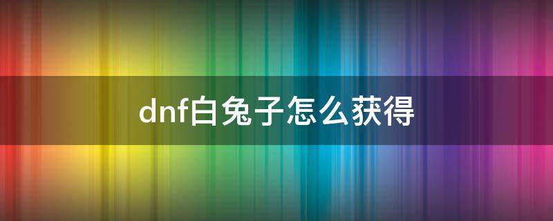 dnf白兔子怎么获得 白兔子dnf获取