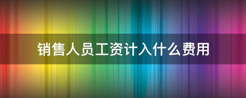 销售人员工资计入什么费用 销售人员工资计入销售费用吗