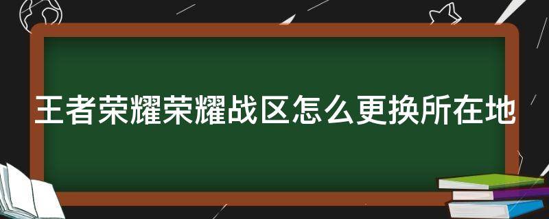 王者荣耀荣耀战区怎么更换所在地（王者荣耀的荣耀战区怎么更换）