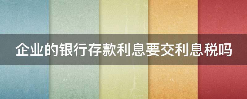 企业的银行存款利息要交利息税吗（企业的银行存款利息要交利息税吗怎么算）