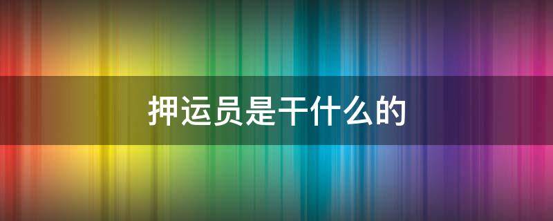 押运员是干什么的 铁路押运员是干什么的