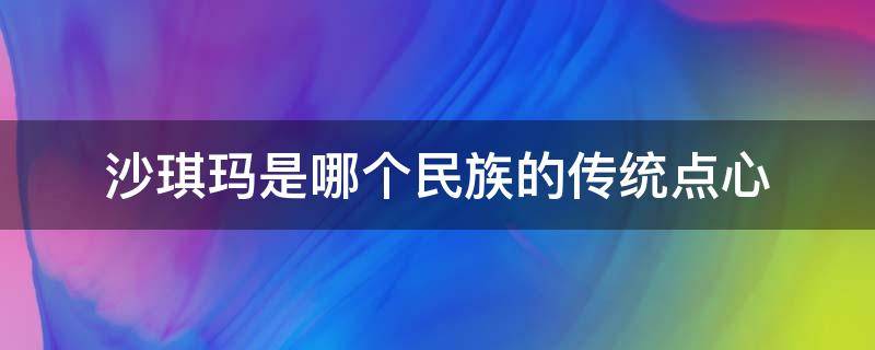 沙琪玛是哪个民族的传统点心（沙琪玛是哪个少数民族的传统点心）