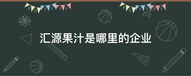 汇源果汁是哪里的企业（汇源果汁是哪里的企业旗下产品）