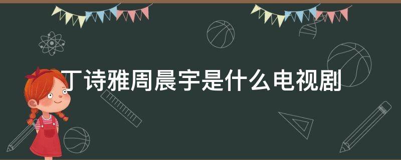 丁诗雅周晨宇是什么电视剧 丁诗雅和周晨宇哪一集在一起的