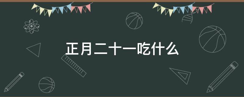 正月二十一吃什么（正月二十一吃什么传统东西）