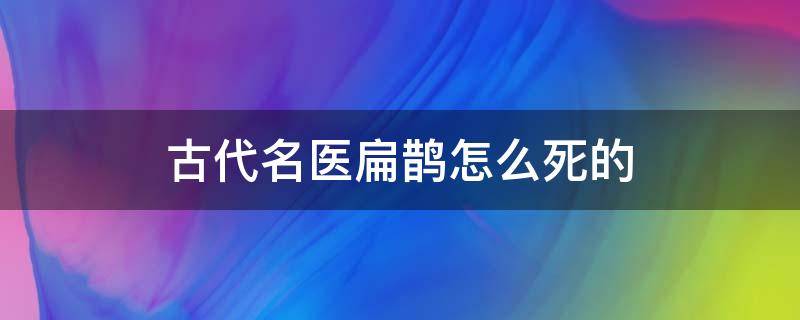 古代名医扁鹊怎么死的 扁鹊是古代名医吗