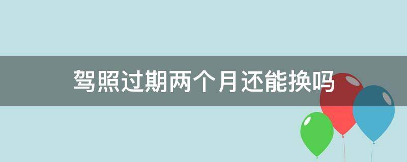 驾照过期两个月还能换吗 驾照还差两个月过期可以提前去换吗