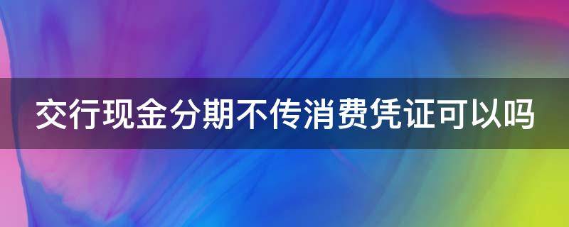 交行现金分期不传消费凭证可以吗（交行现金分期不上传消费凭证有什么后果）