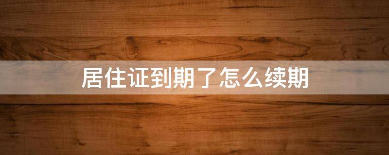 居住证到期了怎么续期 居住证到期了怎么续期需要什么资料