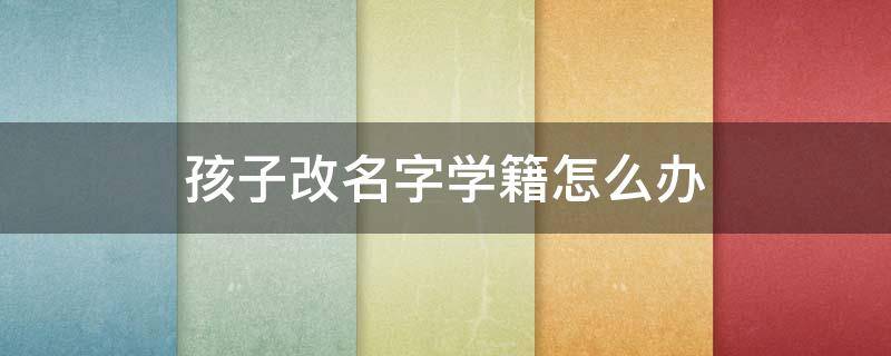 孩子改名字学籍怎么办（孩子改名字学籍怎么改）