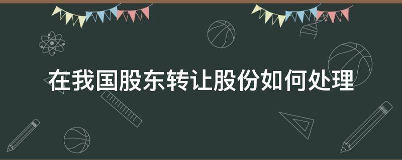 在我国股东转让股份如何处理（股权转让如何处理）