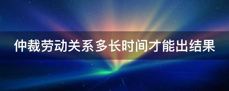 仲裁劳动关系多长时间才能出结果 仲裁劳动关系多长时间才能出结果呀