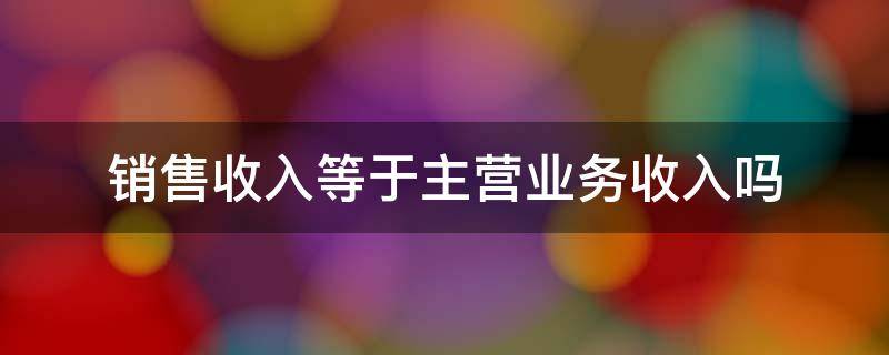 销售收入等于主营业务收入吗 销售收入等于主营业务收入吗?