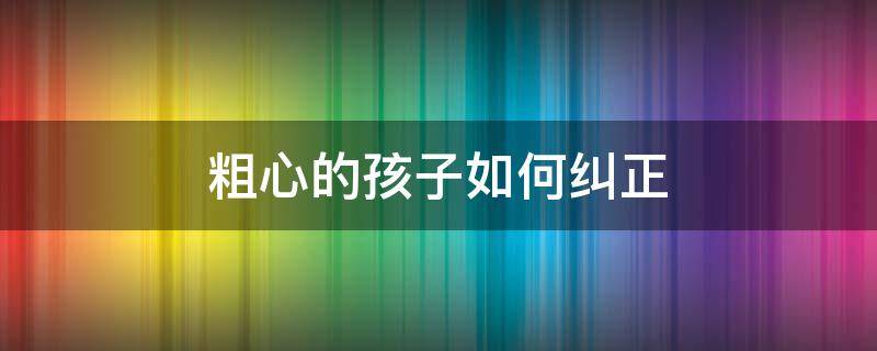 粗心的孩子如何纠正 如何纠正小孩粗心