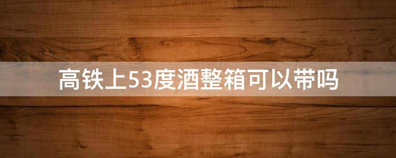 高铁上53度酒整箱可以带吗 高铁52整箱的酒能不能带