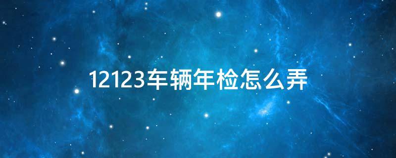 12123车辆年检怎么弄（12123车辆年检怎么操作）