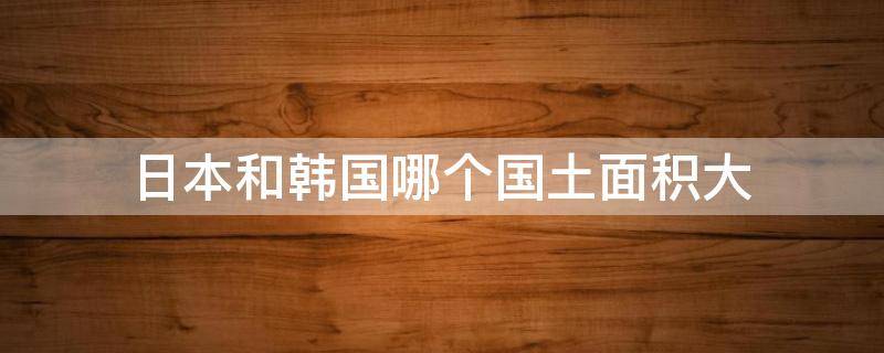 日本和韩国哪个国土面积大（韩国和日本谁的国土面积大）