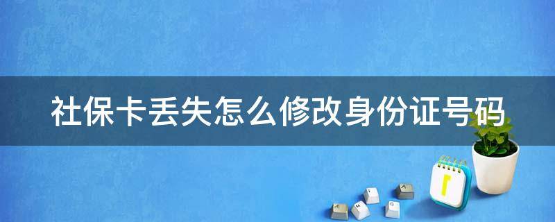 社保卡丢失怎么修改身份证号码 社保卡丢失怎么修改身份证号码信息