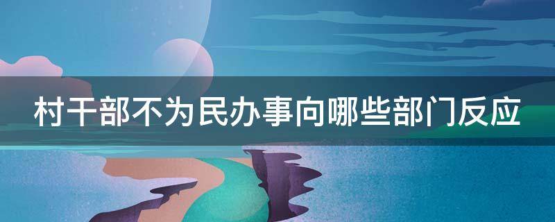 村干部不为民办事向哪些部门反应（村干部不为民办事向哪些部门反应呢）