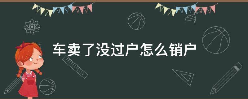 车卖了没过户怎么销户 车卖出去没过户想销户