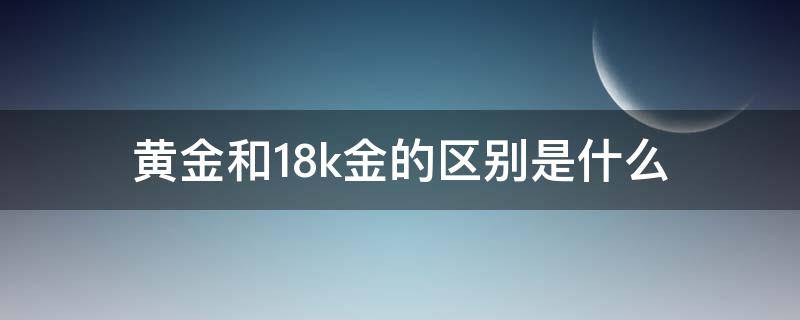 黄金和18k金的区别是什么（黄金和18K金有什么区别）