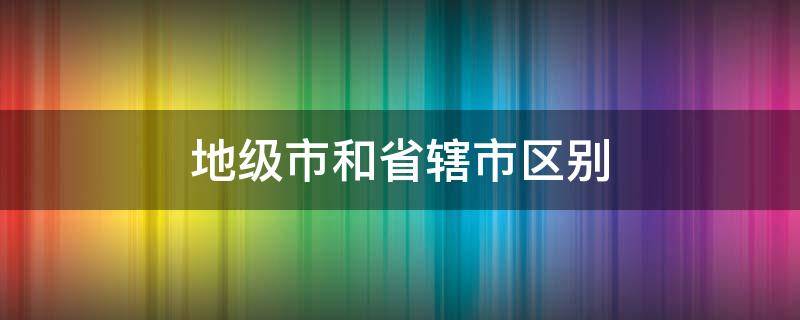 地级市和省辖市区别 地级市与省辖市的区别