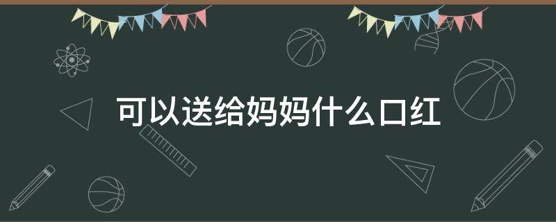 可以送给妈妈什么口红（送给妈妈的口红）