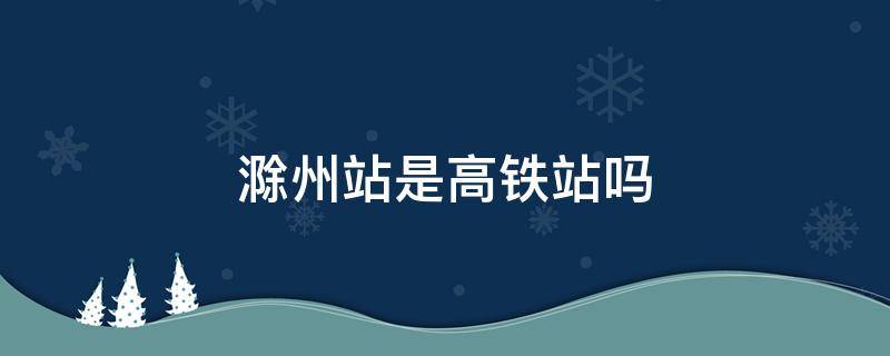 滁州站是高铁站吗（滁州站是高铁站吗滁州北站可以坐高铁吗）