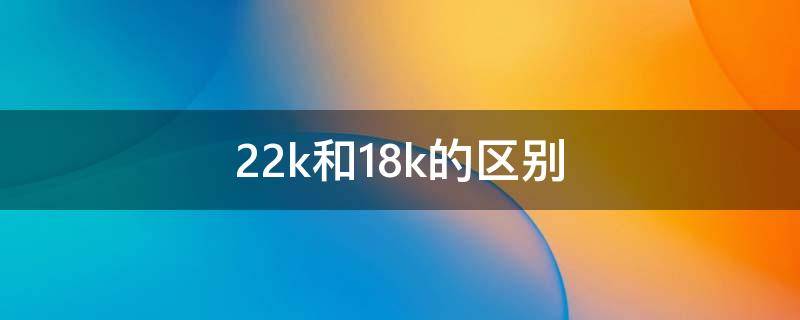 22k和18k的区别（22k和18k有什么区别）