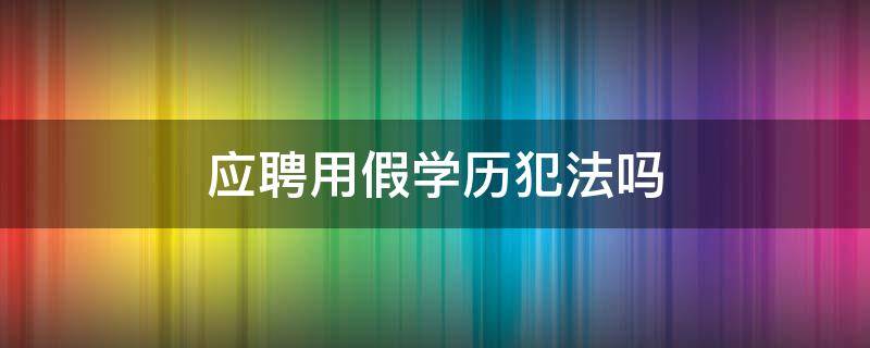 应聘用假学历犯法吗（应聘用假学历会被发现吗）