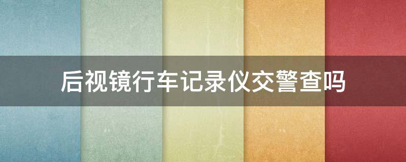 后视镜行车记录仪交警查吗（车内后视镜安装行车记录仪交警查吗）