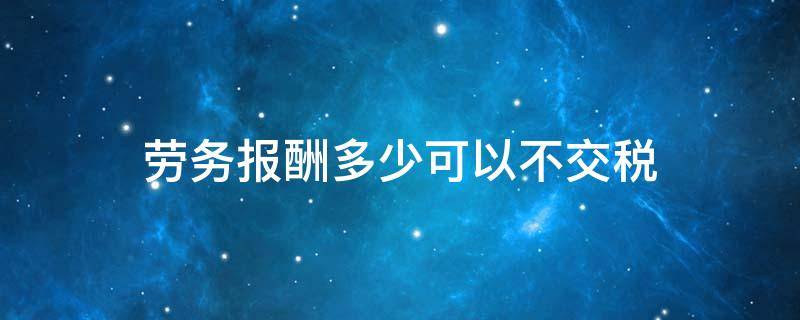 劳务报酬多少可以不交税 劳务工资多少不用交税