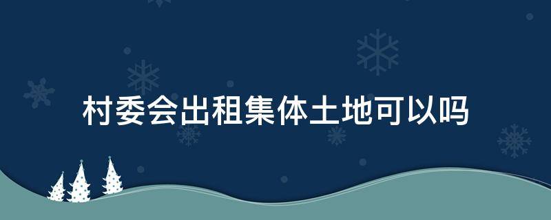 村委会出租集体土地可以吗 村里的集体土地村委会能出租吗