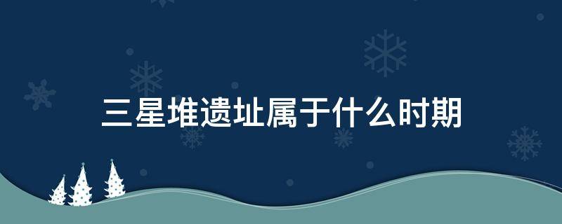 三星堆遗址属于什么时期（三星堆遗址是什么时期）