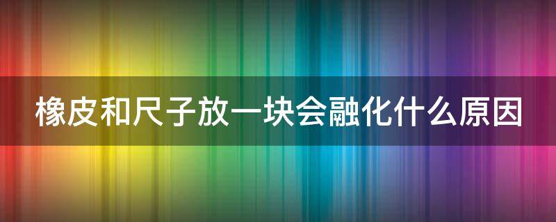 橡皮和尺子放一块会融化什么原因 尺子粘橡皮是什么原理