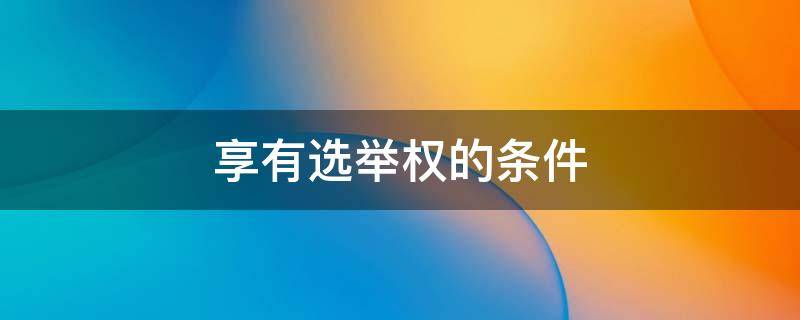 享有选举权的条件 享有选举权和被选举权的条件