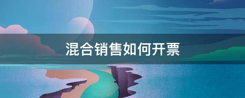 混合销售如何开票（一般纳税人混合销售行为如何开票）