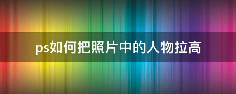 ps如何把照片中的人物拉高（怎么把照片人物拉高）