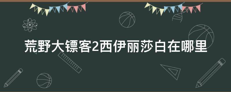 荒野大镖客2西伊丽莎白在哪里 荒野大镖客2线上西伊丽莎白