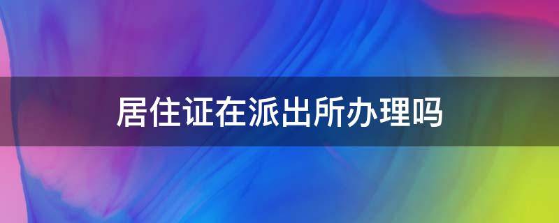 居住证在派出所办理吗 居住证是不是在派出所办理