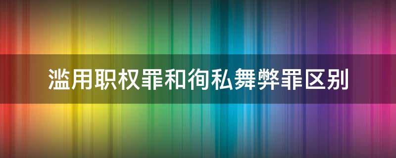 滥用职权罪和徇私舞弊罪区别 徇私舞弊和滥用职权罪量刑标准