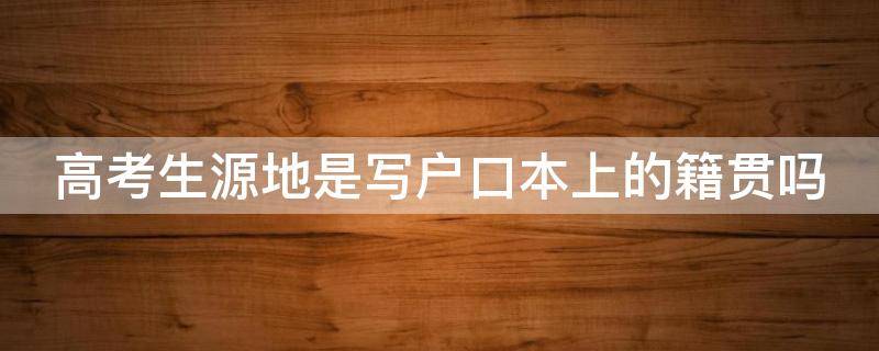 高考生源地是写户口本上的籍贯吗 高考生源地是户口所在地么