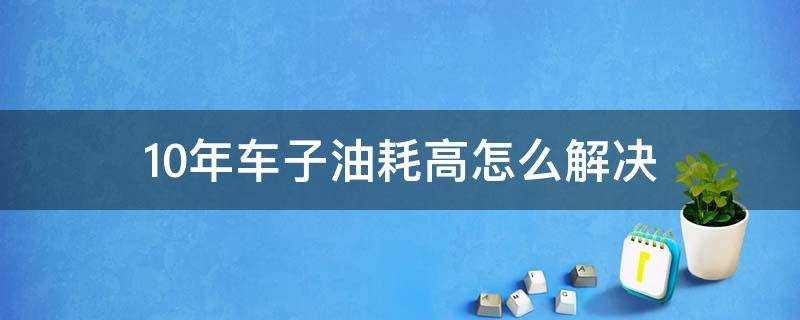 10年车子油耗高怎么解决（10年的车油耗会增加多少）